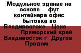 Модульное здание на основе 20 фут контейнера офис/бытовка во Владивостоке › Цена ­ 150 000 - Приморский край, Владивосток г. Другое » Продам   